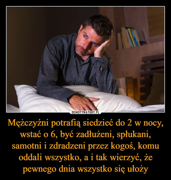 
    Mężczyźni potrafią siedzieć do 2 w nocy, wstać o 6, być zadłużeni, spłukani, samotni i zdradzeni przez kogoś, komu oddali wszystko, a i tak wierzyć, że pewnego dnia wszystko się ułoży