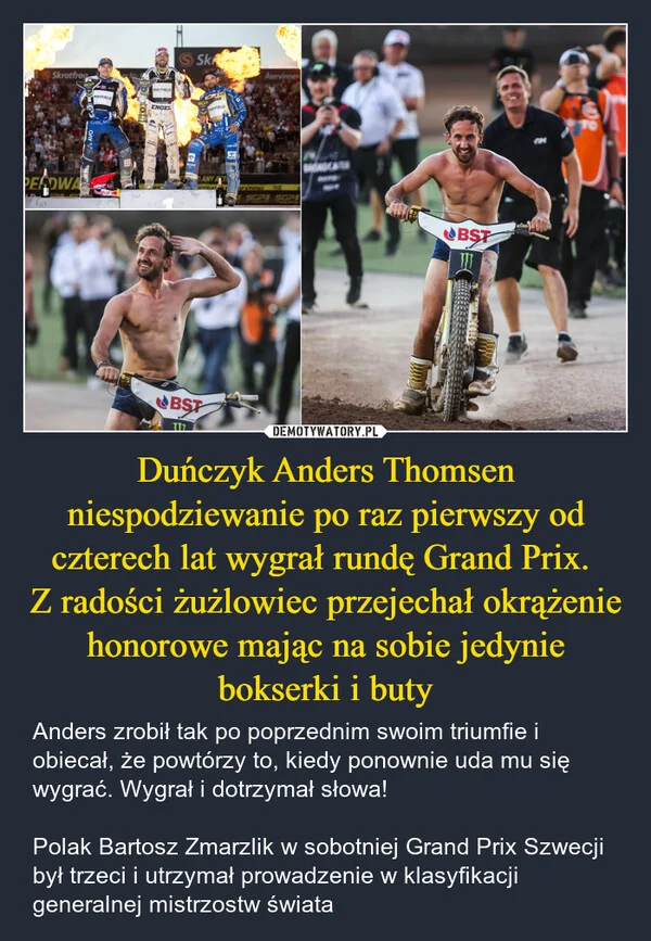 
    Duńczyk Anders Thomsen niespodziewanie po raz pierwszy od czterech lat wygrał rundę Grand Prix. Z radości żużlowiec przejechał okrążenie honorowe mając na sobie jedynie bokserki i buty