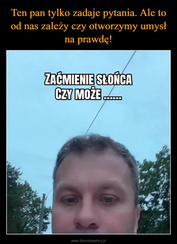 
    Ten pan tylko zadaje pytania. Ale to od nas zależy czy otworzymy umysł na prawdę!