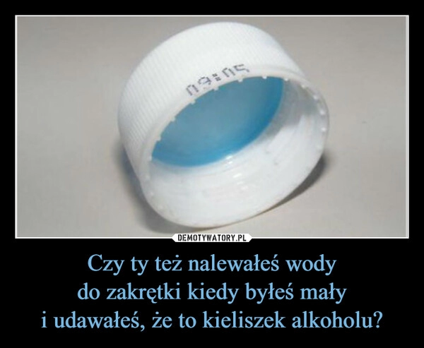 
    Czy ty też nalewałeś wody
do zakrętki kiedy byłeś mały
i udawałeś, że to kieliszek alkoholu?