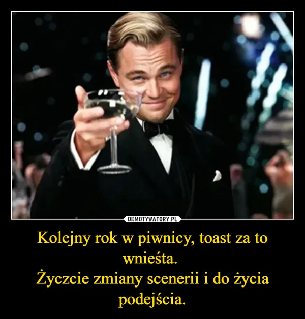 
    Kolejny rok w piwnicy, toast za to wnieśta. Życzcie zmiany scenerii i do życia podejścia.