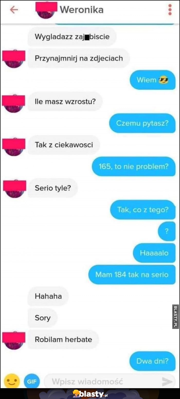 
    Rozmowa na tinderze: ile masz wzrostu? 165, sory robiłam herbatę, dwa dni?
