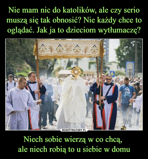 
    Nie mam nic do katolików, ale czy serio muszą się tak obnosić? Nie każdy chce to oglądać. Jak ja to dzieciom wytłumaczę? Niech sobie wierzą w co chcą, 
ale niech robią to u siebie w domu