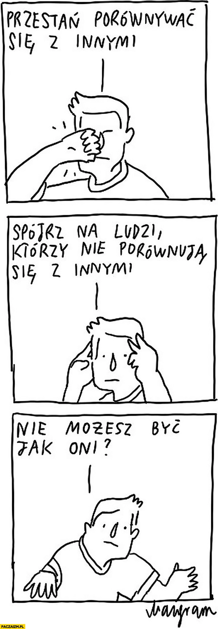 
    Przestań porównywać się z innymi, spójrz na ludzi którzy nie porównują się z innymi nie możesz być jak oni