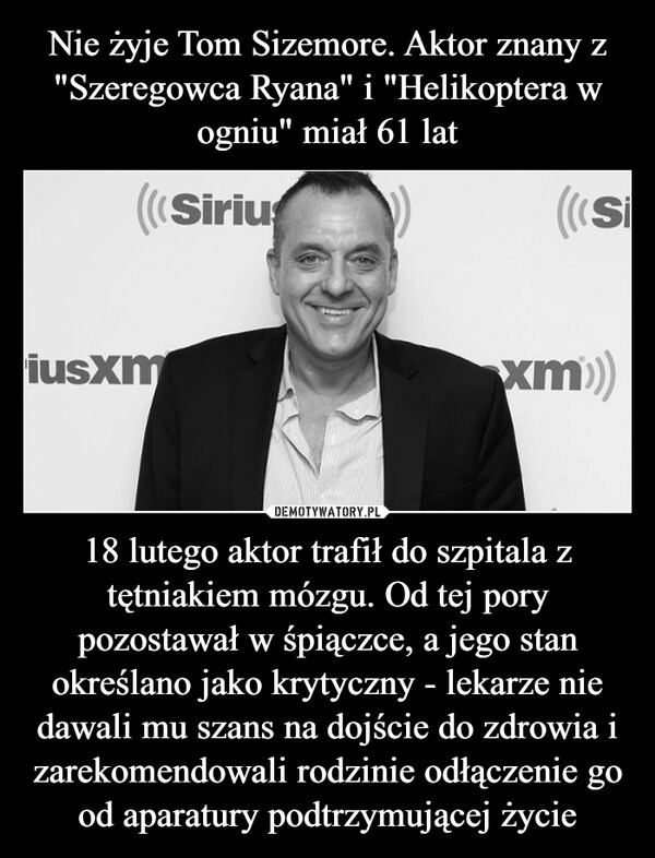 
    Nie żyje Tom Sizemore. Aktor znany z "Szeregowca Ryana" i "Helikoptera w ogniu" miał 61 lat 18 lutego aktor trafił do szpitala z tętniakiem mózgu. Od tej pory pozostawał w śpiączce, a jego stan określano jako krytyczny - lekarze nie dawali mu szans na dojście do zdrowia i zarekomendowali rodzinie odłączenie go od aparatury podtrzymującej życie