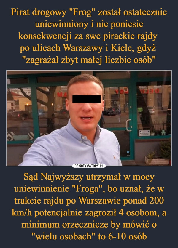 
    Pirat drogowy "Frog" został ostatecznie uniewinniony i nie poniesie konsekwencji za swe pirackie rajdy 
po ulicach Warszawy i Kielc, gdyż 
"zagrażał zbyt małej liczbie osób" Sąd Najwyższy utrzymał w mocy uniewinnienie "Froga", bo uznał, że w trakcie rajdu po Warszawie ponad 200 km/h potencjalnie zagroził 4 osobom, a minimum orzecznicze by mówić o "wielu osobach" to 6-10 osób