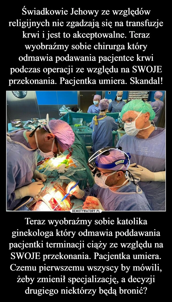 
    Świadkowie Jehowy ze względów religijnych nie zgadzają się na transfuzje krwi i jest to akceptowalne. Teraz wyobraźmy sobie chirurga który odmawia podawania pacjentce krwi podczas operacji ze względu na SWOJE przekonania. Pacjentka umiera. Skandal! Teraz wyobraźmy sobie katolika ginekologa który odmawia poddawania pacjentki terminacji ciąży ze względu na SWOJE przekonania. Pacjentka umiera.
Czemu pierwszemu wszyscy by mówili, żeby zmienił specjalizację, a decyzji drugiego niektórzy będą bronić?