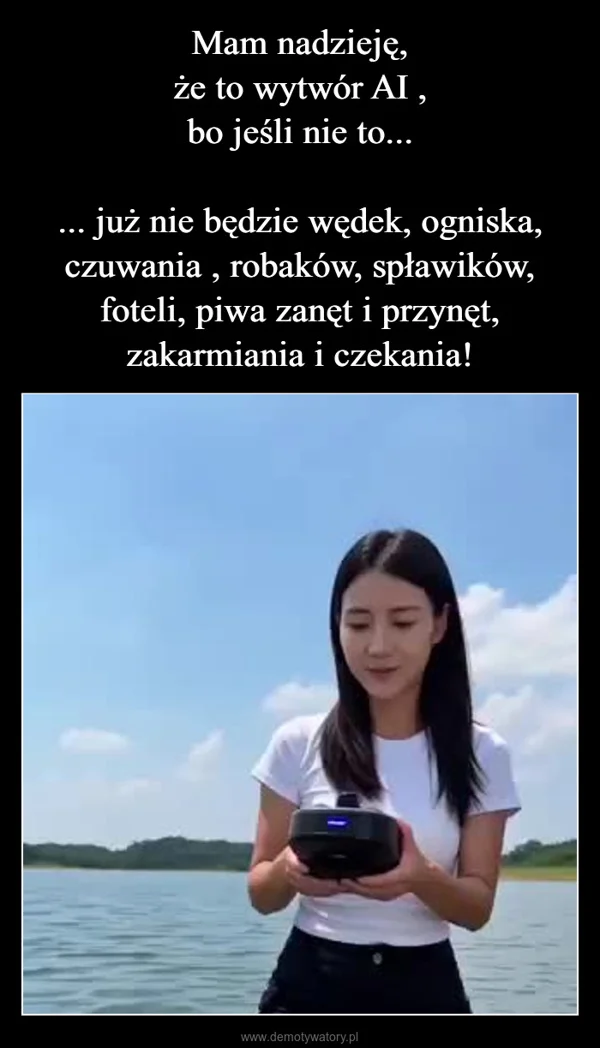 
    Mam nadzieję, że to wytwór AI , bo jeśli nie to... ... już nie będzie wędek, ogniska, czuwania , robaków, spławików, foteli, piwa zanęt i przynęt, zakarmiania i czekania!
