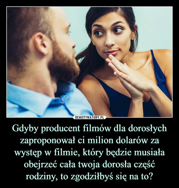 
    
Gdyby producent filmów dla dorosłych zaproponował ci milion dolarów za występ w filmie, który będzie musiała obejrzeć cała twoja dorosła część rodziny, to zgodziłbyś się na to? 