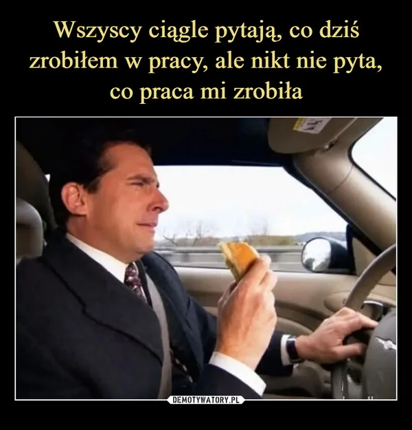 
    Wszyscy ciągle pytają, co dziś zrobiłem w pracy, ale nikt nie pyta, co praca mi zrobiła