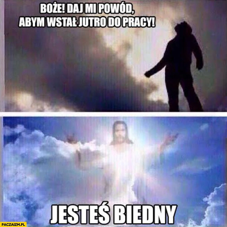 
    Boże daj mi powód abym wstał jutro do pracy jesteś biedny