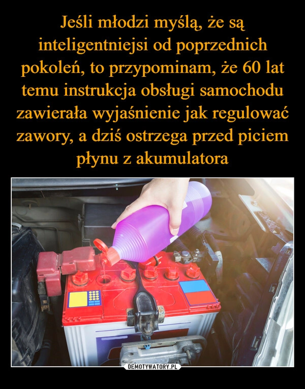 
    Jeśli młodzi myślą, że są inteligentniejsi od poprzednich pokoleń, to przypominam, że 60 lat temu instrukcja obsługi samochodu zawierała wyjaśnienie jak regulować zawory, a dziś ostrzega przed piciem płynu z akumulatora