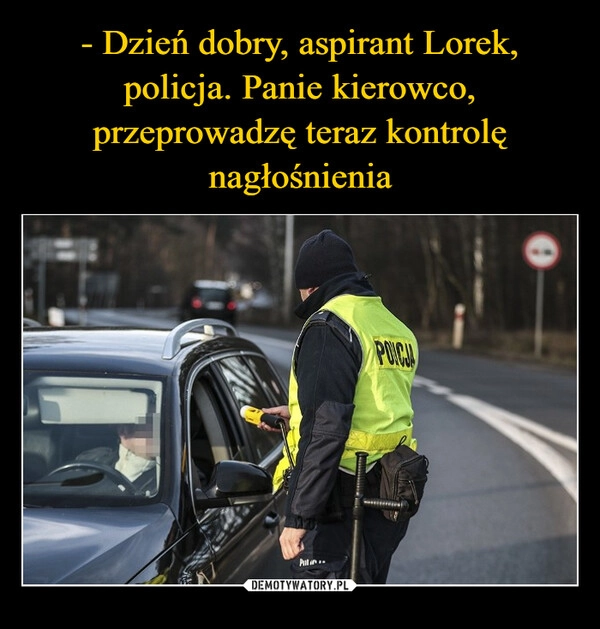 
    - Dzień dobry, aspirant Lorek, policja. Panie kierowco, przeprowadzę teraz kontrolę nagłośnienia