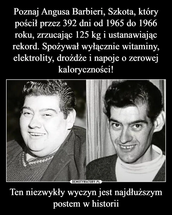 
    Poznaj Angusa Barbieri, Szkota, który pościł przez 392 dni od 1965 do 1966 roku, zrzucając 125 kg i ustanawiając rekord. Spożywał wyłącznie witaminy, elektrolity, drożdże i napoje o zerowej kaloryczności! Ten niezwykły wyczyn jest najdłuższym postem w historii