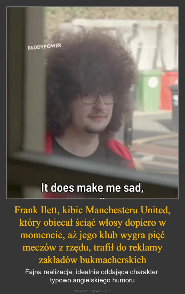 
    Frank Ilett, kibic Manchesteru United, który obiecał ściąć włosy dopiero w momencie, aż jego klub wygra pięć meczów z rzędu, trafił do reklamy zakładów bukmacherskich