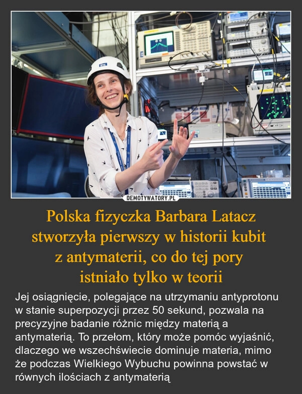 
    Polska fizyczka Barbara Latacz stworzyła pierwszy w historii kubit 
z antymaterii, co do tej pory 
istniało tylko w teorii