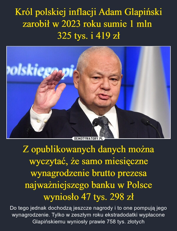 
    Król polskiej inflacji Adam Glapiński zarobił w 2023 roku sumie 1 mln 
325 tys. i 419 zł Z opublikowanych danych można wyczytać, że samo miesięczne wynagrodzenie brutto prezesa najważniejszego banku w Polsce wyniosło 47 tys. 298 zł