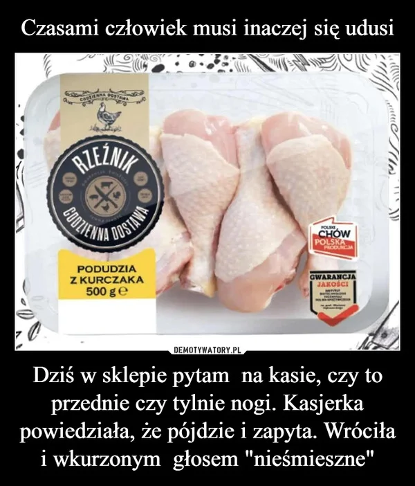 
    Czasami człowiek musi inaczej się udusi Dziś w sklepie pytam na kasie, czy to przednie czy tylnie nogi. Kasjerka powiedziała, że pójdzie i zapyta. Wróciła i wkurzonym głosem 