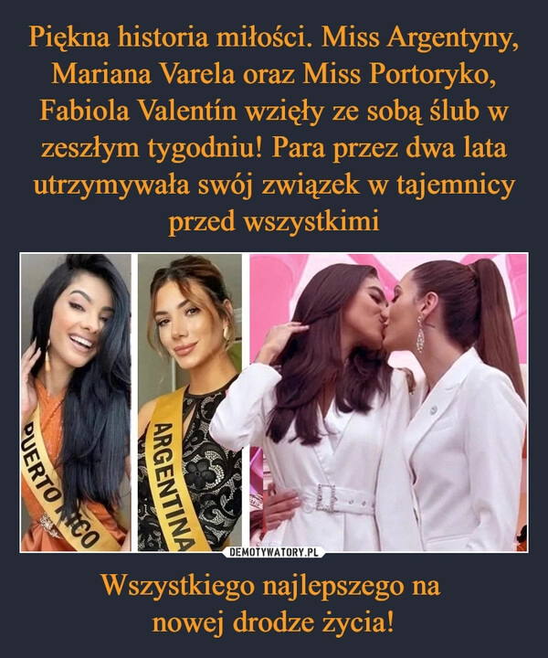 
    
Piękna historia miłości. Miss Argentyny, Mariana Varela oraz Miss Portoryko, Fabiola Valentín wzięły ze sobą ślub w zeszłym tygodniu! Para przez dwa lata utrzymywała swój związek w tajemnicy przed wszystkimi Wszystkiego najlepszego na
nowej drodze życia! 