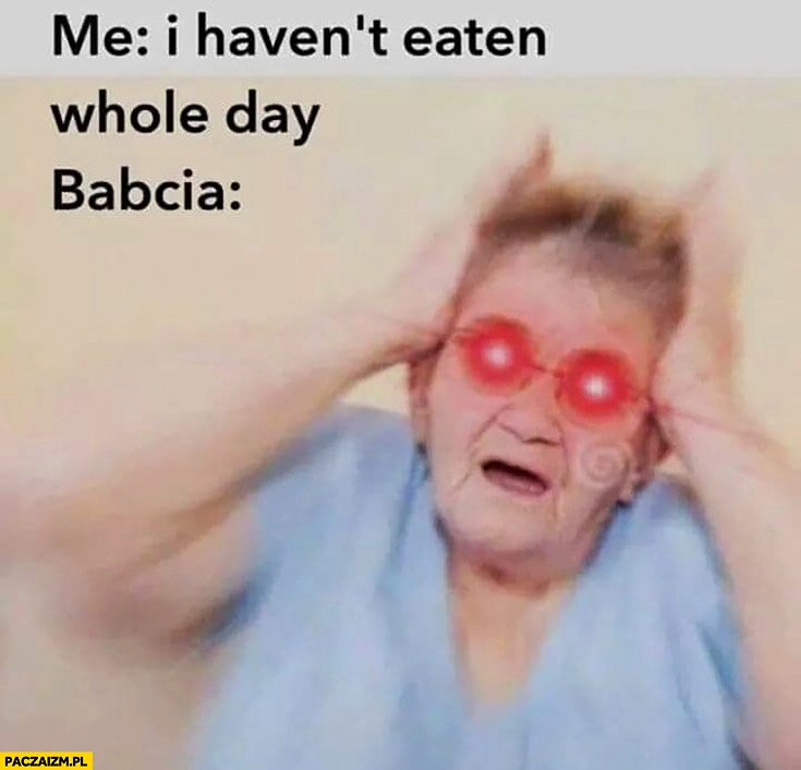 
    Ja: nie jadłem cały dzień, babcia łapie się za głowę