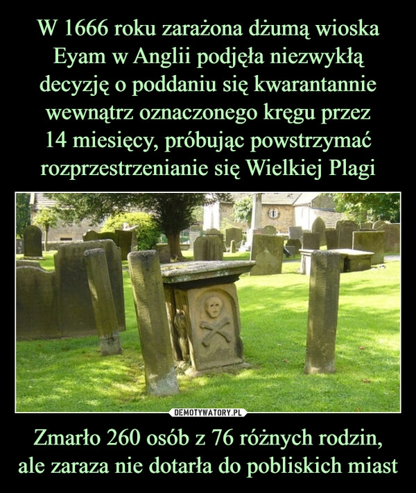 
    W 1666 roku zarażona dżumą wioska Eyam w Anglii podjęła niezwykłą decyzję o poddaniu się kwarantannie wewnątrz oznaczonego kręgu przez
14 miesięcy, próbując powstrzymać rozprzestrzenianie się Wielkiej Plagi Zmarło 260 osób z 76 różnych rodzin, ale zaraza nie dotarła do pobliskich miast