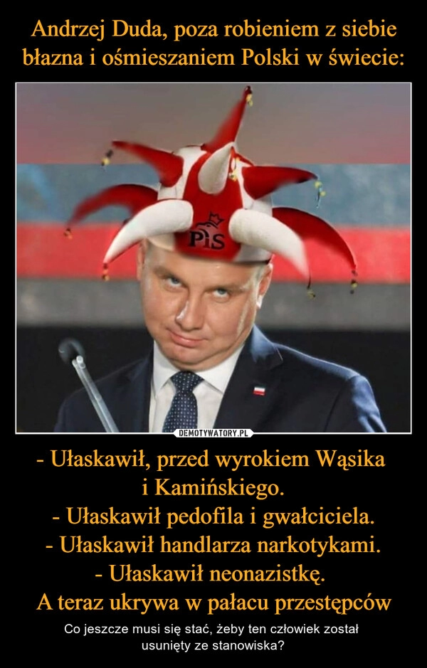 
    Andrzej Duda, poza robieniem z siebie błazna i ośmieszaniem Polski w świecie: - Ułaskawił, przed wyrokiem Wąsika 
i Kamińskiego.
- Ułaskawił pedofila i gwałciciela.
- Ułaskawił handlarza narkotykami.
- Ułaskawił neonazistkę. 
A teraz ukrywa w pałacu przestępców