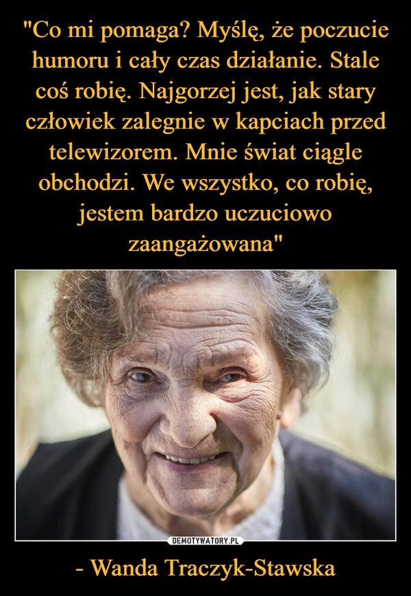 
    
"Co mi pomaga? Myślę, że poczucie humoru i cały czas działanie. Stale coś robię. Najgorzej jest, jak stary człowiek zalegnie w kapciach przed telewizorem. Mnie świat ciągle obchodzi. We wszystko, co robię, jestem bardzo uczuciowo zaangażowana" - Wanda Traczyk-Stawska 