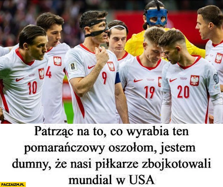 
    Patrząc na to co wyrabia ten pomarańczowy oszołom jestem dumny, że nasi piłkarze zbojkotowali mundial w USA