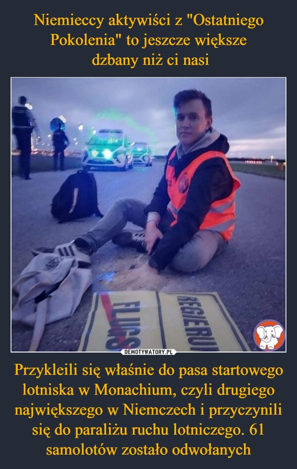 
    Niemieccy aktywiści z "Ostatniego Pokolenia" to jeszcze większe
 dzbany niż ci nasi Przykleili się właśnie do pasa startowego lotniska w Monachium, czyli drugiego największego w Niemczech i przyczynili się do paraliżu ruchu lotniczego. 61 samolotów zostało odwołanych