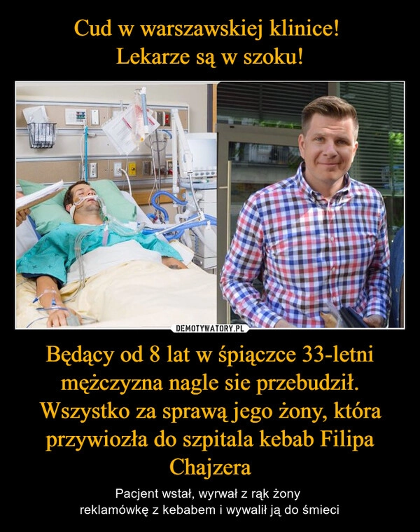 
    Cud w warszawskiej klinice! 
Lekarze są w szoku! Będący od 8 lat w śpiączce 33-letni mężczyzna nagle sie przebudził. Wszystko za sprawą jego żony, która przywiozła do szpitala kebab Filipa Chajzera