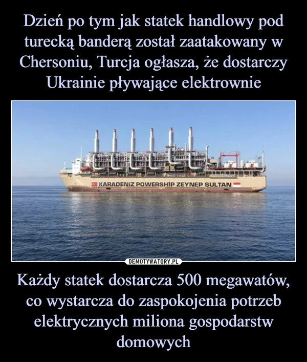 
    Dzień po tym jak statek handlowy pod turecką banderą został zaatakowany w Chersoniu, Turcja ogłasza, że dostarczy Ukrainie pływające elektrownie Każdy statek dostarcza 500 megawatów, co wystarcza do zaspokojenia potrzeb elektrycznych miliona gospodarstw domowych 