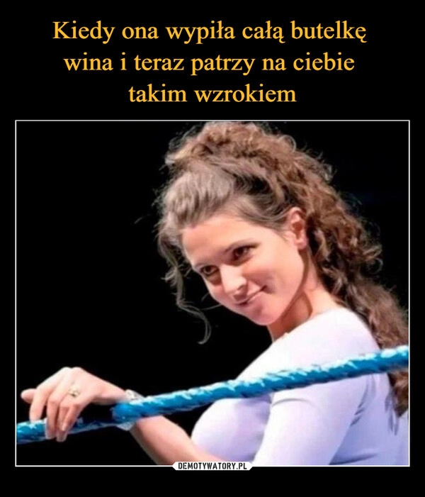 
    Kiedy ona wypiła całą butelkę 
wina i teraz patrzy na ciebie 
takim wzrokiem