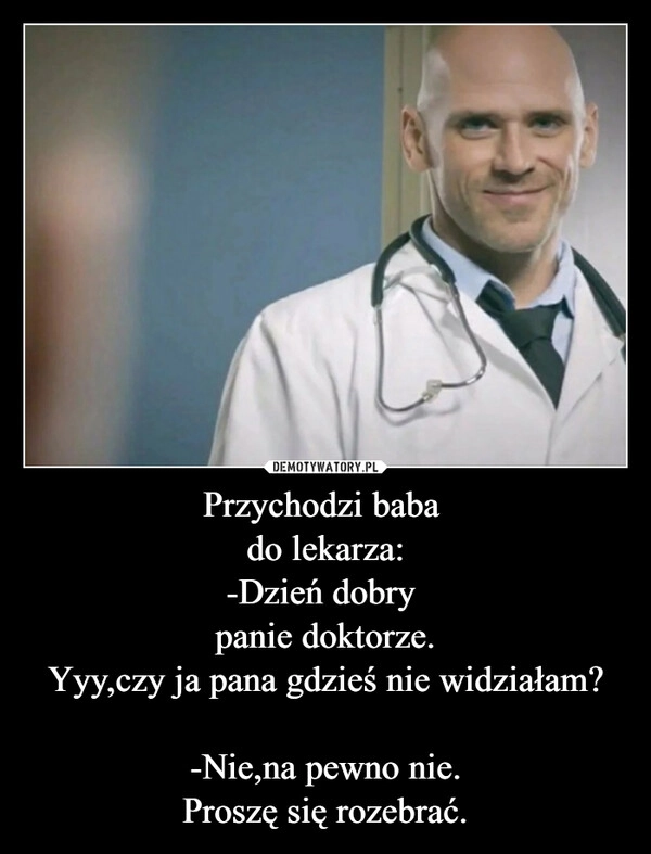 
    Przychodzi baba 
do lekarza:
-Dzień dobry 
panie doktorze.
Yyy,czy ja pana gdzieś nie widziałam?

-Nie,na pewno nie.
Proszę się rozebrać.