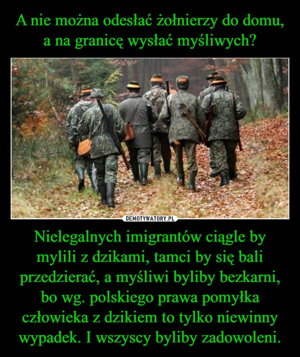 
    A nie można odesłać żołnierzy do domu, a na granicę wysłać myśliwych? Nielegalnych imigrantów ciągle by mylili z dzikami, tamci by się bali przedzierać, a myśliwi byliby bezkarni, bo wg. polskiego prawa pomyłka człowieka z dzikiem to tylko niewinny wypadek. I wszyscy byliby zadowoleni.