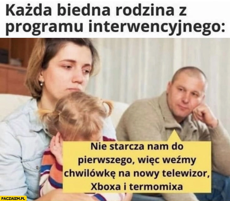
    Każda biedna rodzina z programu interwencyjnego nie starcza nam do pierwszego wiec weźmy chwilówkę na nowy telewizor xboxa termomixa