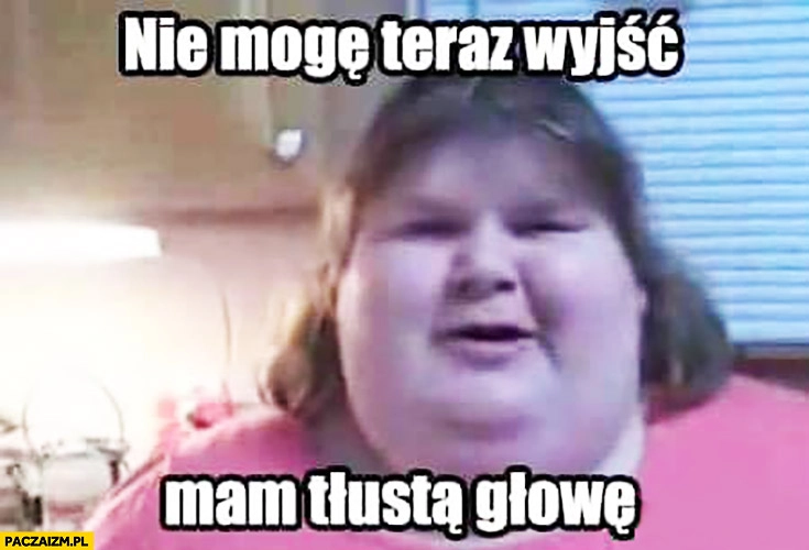 
    Nie mogę teraz wyjść, mam tłustą głowę dosłownie gruba dziewczyna