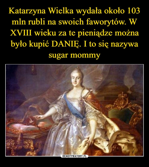 
    Katarzyna Wielka wydała około 103 mln rubli na swoich faworytów. W XVIII wieku za te pieniądze można było kupić DANIĘ. I to się nazywa sugar mommy