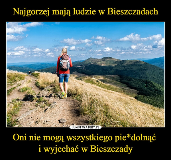 
    Najgorzej mają ludzie w Bieszczadach Oni nie mogą wszystkiego pie*dolnąć 
i wyjechać w Bieszczady