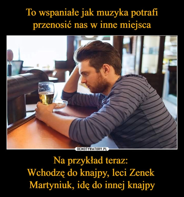 
    To wspaniałe jak muzyka potrafi przenosić nas w inne miejsca Na przykład teraz: 
Wchodzę do knajpy, leci Zenek 
Martyniuk, idę do innej knajpy