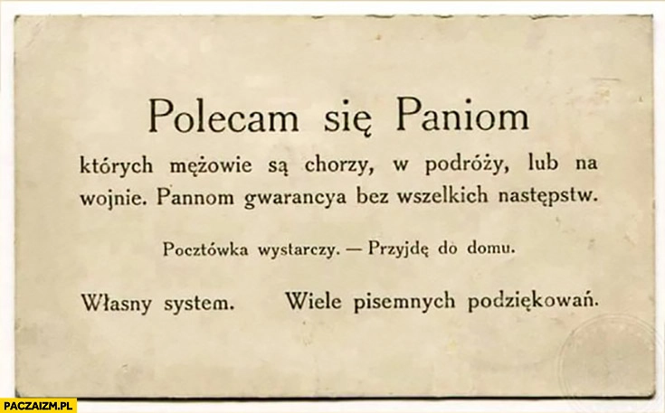 
    Polecam się paniom, których mężowie są chorzy, w podróży lub na wojnie. Pannom gwarancja bez wszelkich następstw. Pocztówka wystarczy, przyjdę do domu. Własny system, wiele pisemnych podziękowań.