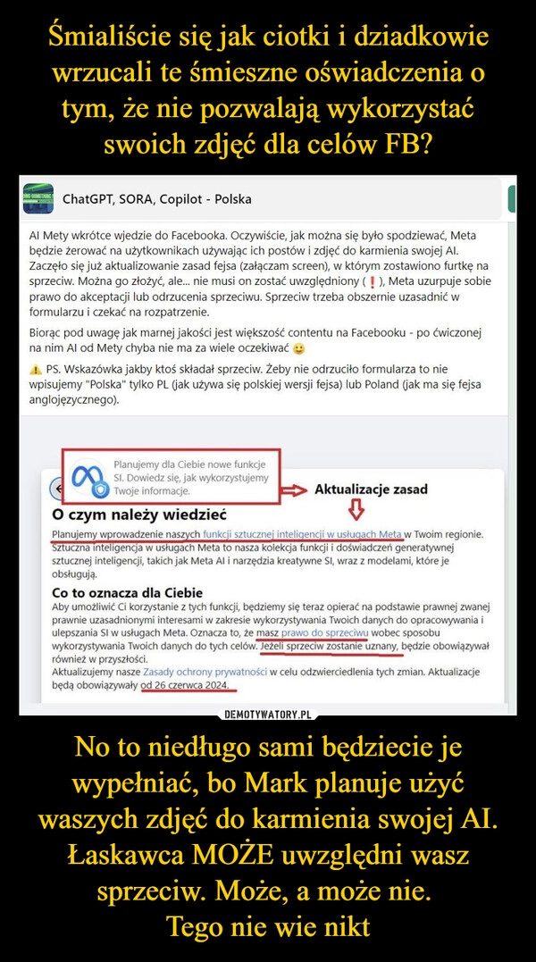 
    Śmialiście się jak ciotki i dziadkowie wrzucali te śmieszne oświadczenia o tym, że nie pozwalają wykorzystać swoich zdjęć dla celów FB? No to niedługo sami będziecie je wypełniać, bo Mark planuje użyć waszych zdjęć do karmienia swojej AI. Łaskawca MOŻE uwzględni wasz sprzeciw. Może, a może nie. 
Tego nie wie nikt