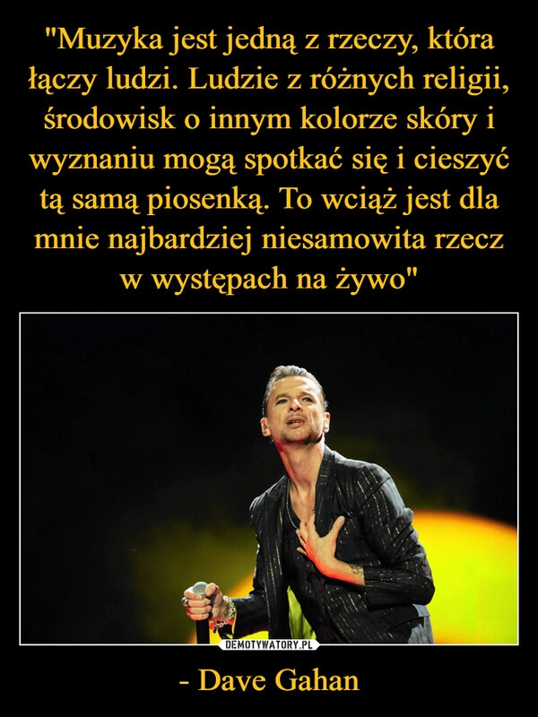 
    "Muzyka jest jedną z rzeczy, która łączy ludzi. Ludzie z różnych religii, środowisk o innym kolorze skóry i wyznaniu mogą spotkać się i cieszyć tą samą piosenką. To wciąż jest dla mnie najbardziej niesamowita rzecz w występach na żywo" - Dave Gahan 