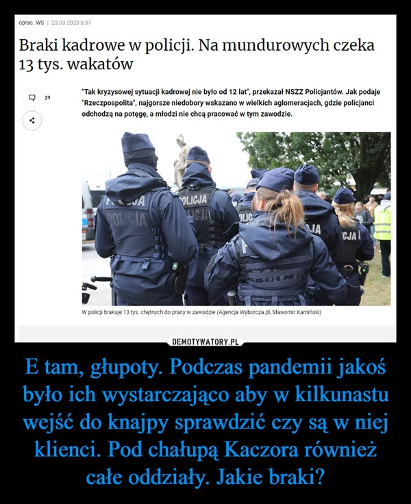 
    E tam, głupoty. Podczas pandemii jakoś było ich wystarczająco aby w kilkunastu wejść do knajpy sprawdzić czy są w niej klienci. Pod chałupą Kaczora również całe oddziały. Jakie braki?