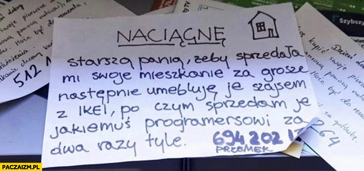 
    Fliper kartka ogłoszenie naciągnę starszą panią żeby sprzedała mi swoje mieszkanie za grosze następnie umebluje je szajsem z Ikei po czy sprzedam za dwa razy tyle