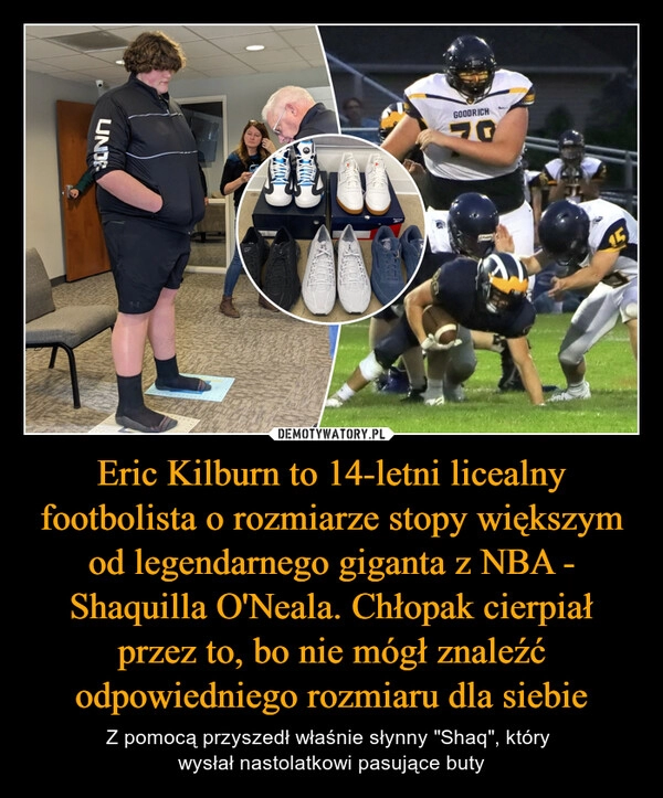 
    Eric Kilburn to 14-letni licealny footbolista o rozmiarze stopy większym od legendarnego giganta z NBA - Shaquilla O'Neala. Chłopak cierpiał przez to, bo nie mógł znaleźć odpowiedniego rozmiaru dla siebie