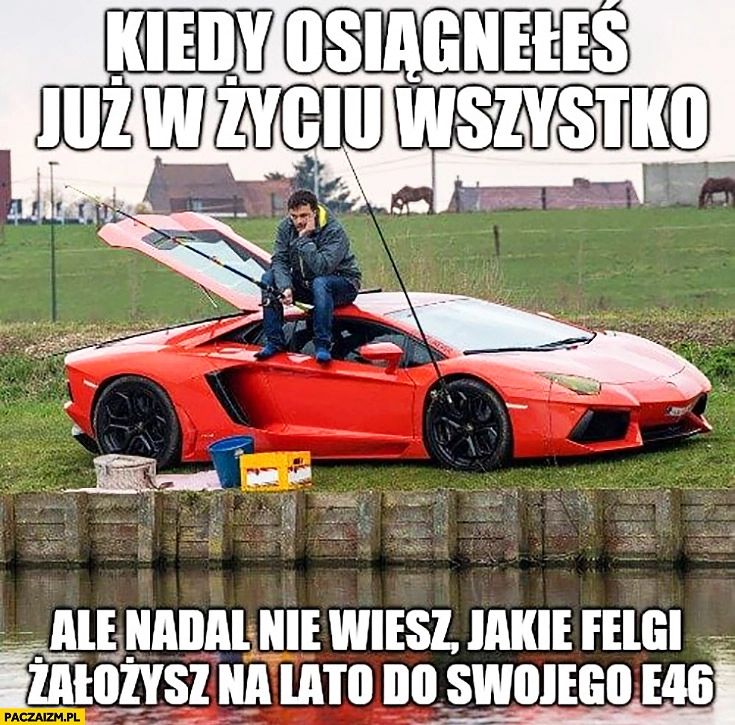 
    Wędkarz na Lamborghini kiedy osiągnąłeś już w życiu wszystko ale nadal nie wiesz jakie felgi założysz na lato do swojego BMW E46 Lambo