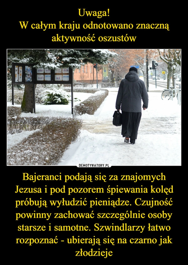 
    Uwaga!
W całym kraju odnotowano znaczną aktywność oszustów Bajeranci podają się za znajomych Jezusa i pod pozorem śpiewania kolęd próbują wyłudzić pieniądze. Czujność powinny zachować szczególnie osoby starsze i samotne. Szwindlarzy łatwo rozpoznać - ubierają się na czarno jak złodzieje