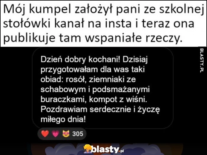 
    Mój kumpel założył pani ze szkolnej stołówki kanał na insta i teraz ona publikuje tam wspaniałe rzeczy