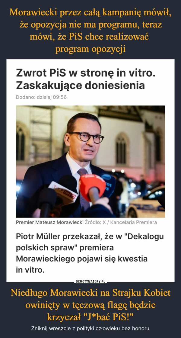 
    Morawiecki przez całą kampanię mówił, że opozycja nie ma programu, teraz mówi, że PiS chce realizować 
program opozycji Niedługo Morawiecki na Strajku Kobiet owinięty w tęczową flagę będzie krzyczał "J*bać PiS!"