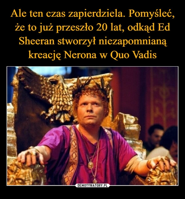 
    Ale ten czas zapierdziela. Pomyśleć, że to już przeszło 20 lat, odkąd Ed Sheeran stworzył niezapomnianą kreację Nerona w Quo Vadis